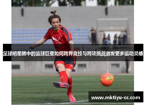 足球明星眼中的篮球巨星如何跨界竞技与跨项挑战激发更多运动灵感