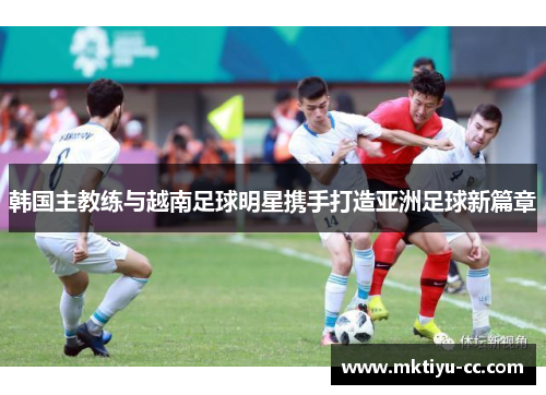 韩国主教练与越南足球明星携手打造亚洲足球新篇章
