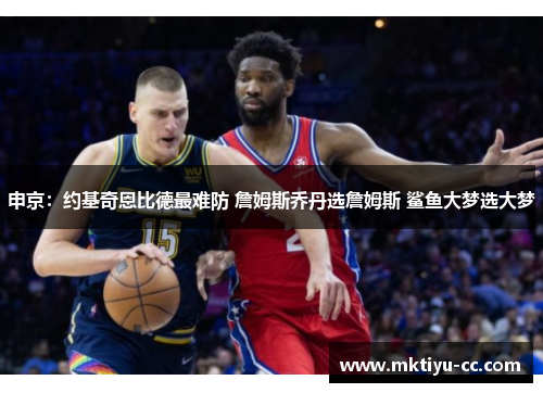 申京：约基奇恩比德最难防 詹姆斯乔丹选詹姆斯 鲨鱼大梦选大梦
