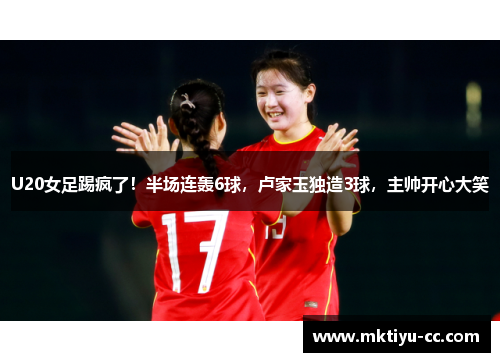 U20女足踢疯了！半场连轰6球，卢家玉独造3球，主帅开心大笑